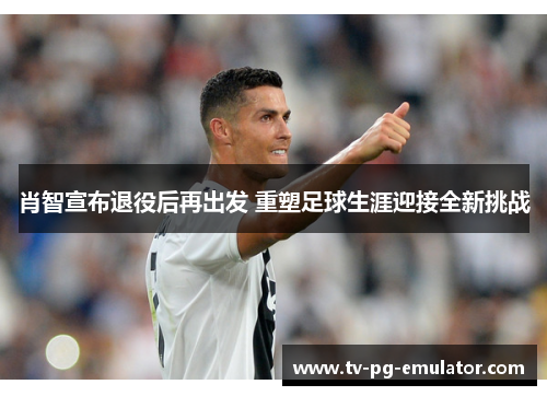 肖智宣布退役后再出发 重塑足球生涯迎接全新挑战