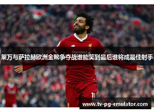 莱万与萨拉赫欧洲金靴争夺战谁能笑到最后谁将成最佳射手