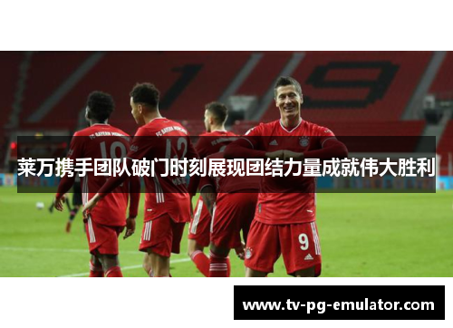 莱万携手团队破门时刻展现团结力量成就伟大胜利