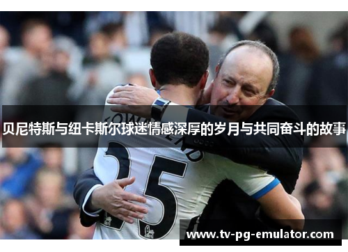 贝尼特斯与纽卡斯尔球迷情感深厚的岁月与共同奋斗的故事