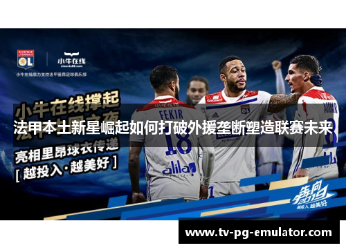 法甲本土新星崛起如何打破外援垄断塑造联赛未来