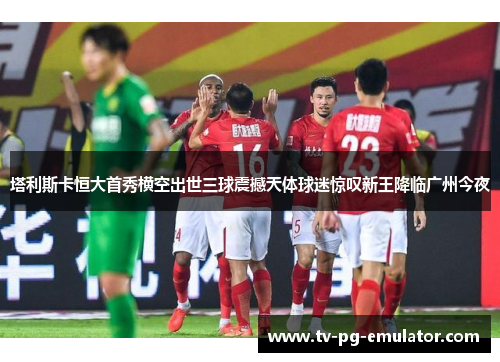 塔利斯卡恒大首秀横空出世三球震撼天体球迷惊叹新王降临广州今夜